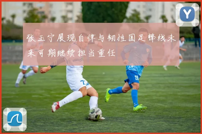 张玉宁展现自律与韧性国足锋线未来可期继续担当重任