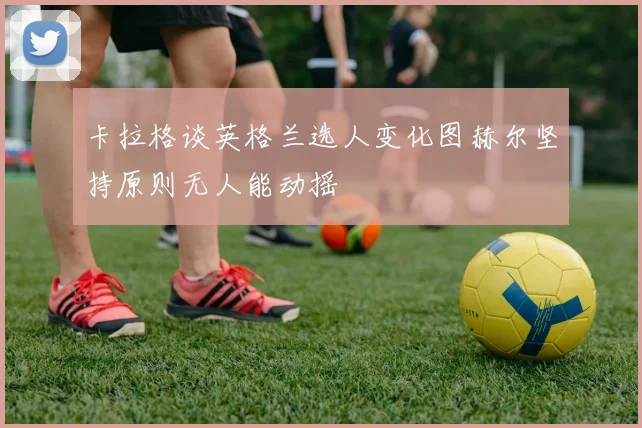 卡拉格谈英格兰选人变化图赫尔坚持原则无人能动摇