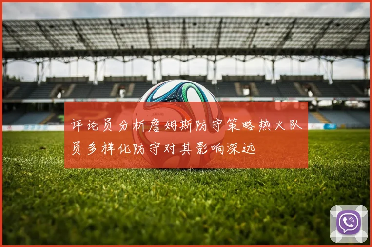 评论员分析詹姆斯防守策略热火队员多样化防守对其影响深远