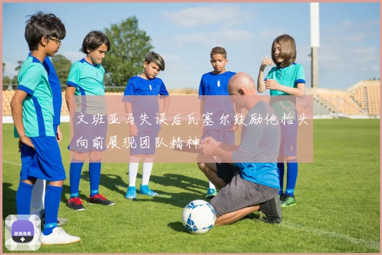 文班亚马失误后瓦塞尔鼓励他抬头向前展现团队精神
