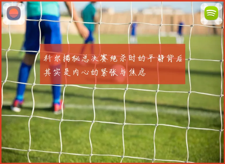 科尔揭秘总决赛绝杀时的平静背后其实是内心的紧张与焦虑