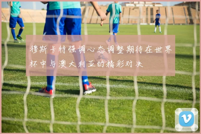 穆斯卡特强调心态调整期待在世界杯中与澳大利亚的精彩对决
