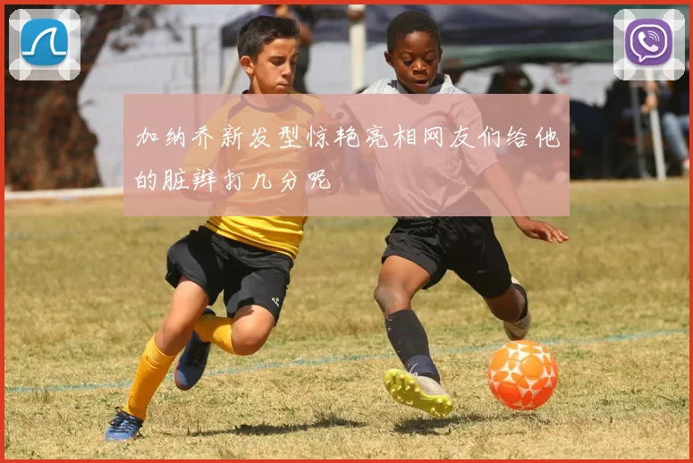 加纳乔新发型惊艳亮相网友们给他的脏辫打几分呢