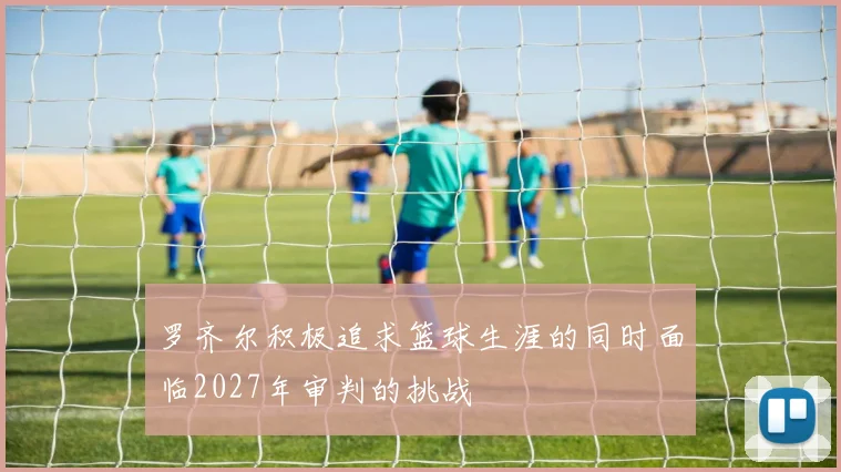 罗齐尔积极追求篮球生涯的同时面临2027年审判的挑战