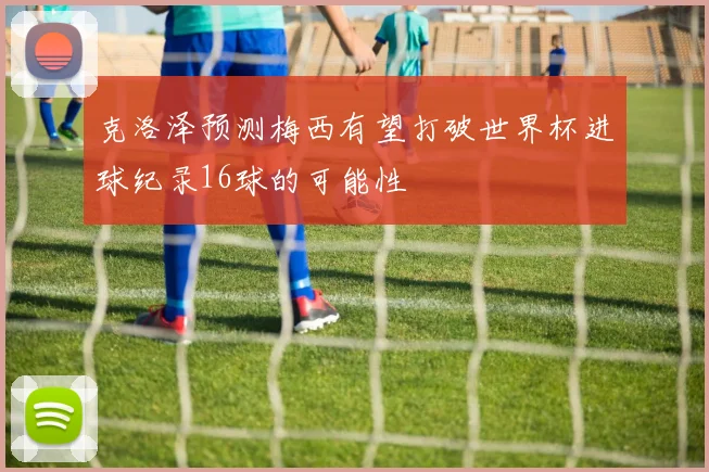 克洛泽预测梅西有望打破世界杯进球纪录16球的可能性