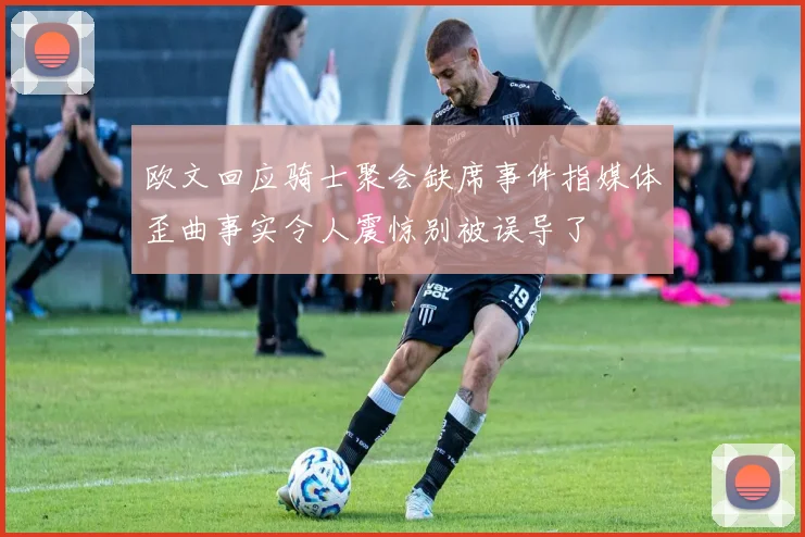 欧文回应骑士聚会缺席事件指媒体歪曲事实令人震惊别被误导了