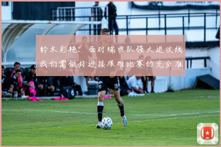 铃木彩艳：面对瑞典队强大进攻线我们需做好迎接艰难比赛的充分准备