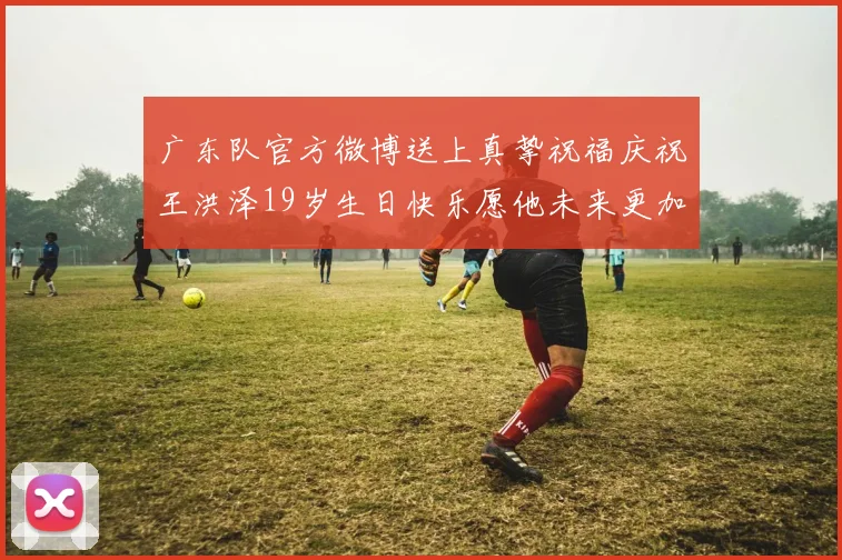 广东队官方微博送上真挚祝福庆祝王洪泽19岁生日快乐愿他未来更加辉煌