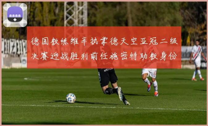 德国教练维辛执掌德天空亚冠二级决赛迎战胜利前任施密特助教身份引关注
