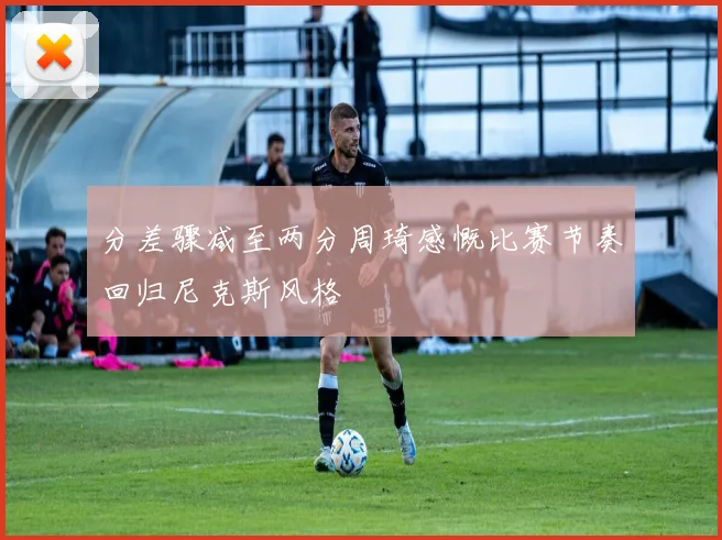分差骤减至两分周琦感慨比赛节奏回归尼克斯风格