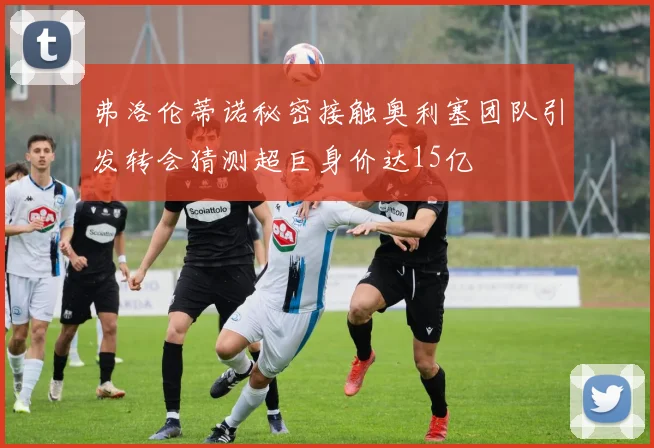 弗洛伦蒂诺秘密接触奥利塞团队引发转会猜测超巨身价达15亿