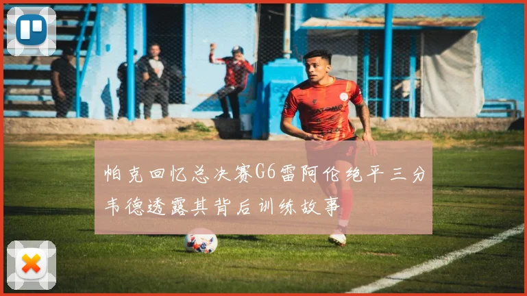 帕克回忆总决赛G6雷阿伦绝平三分韦德透露其背后训练故事