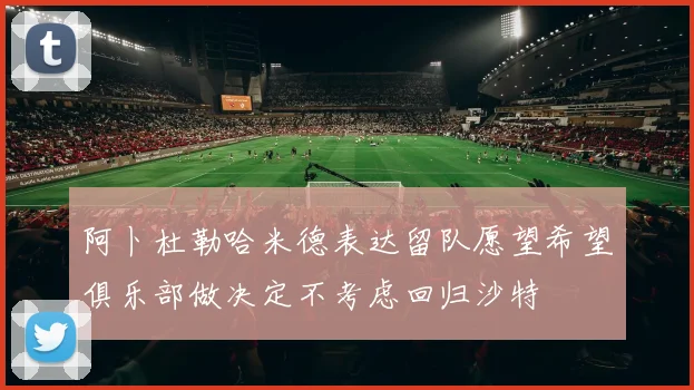 阿卜杜勒哈米德表达留队愿望希望俱乐部做决定不考虑回归沙特