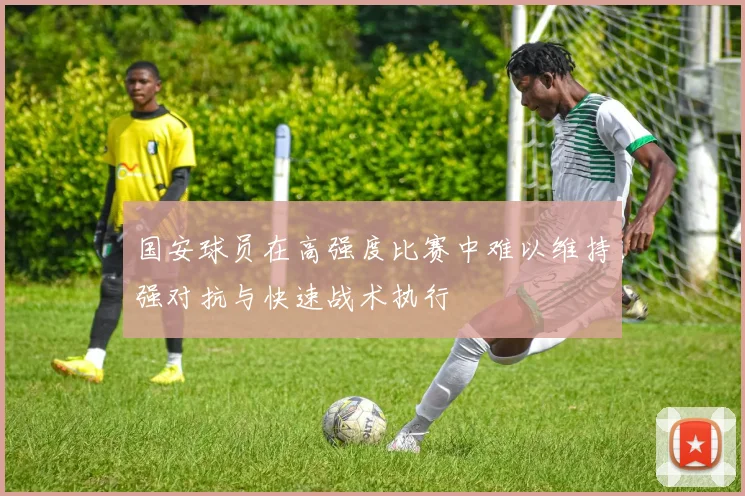国安球员在高强度比赛中难以维持强对抗与快速战术执行