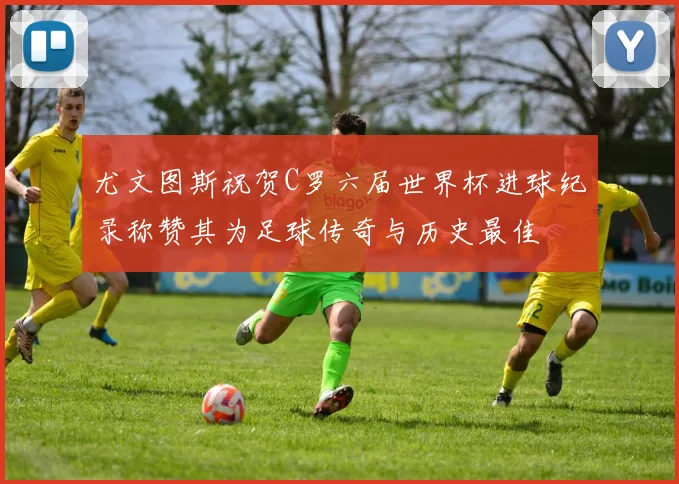 尤文图斯祝贺C罗六届世界杯进球纪录称赞其为足球传奇与历史最佳