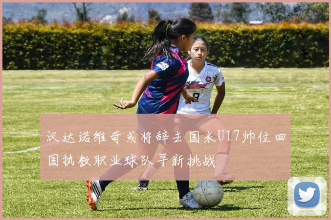 汉达诺维奇或将辞去国米U17帅位回国执教职业球队寻新挑战