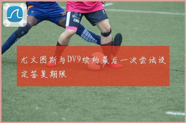 尤文图斯与DV9续约最后一次尝试设定答复期限