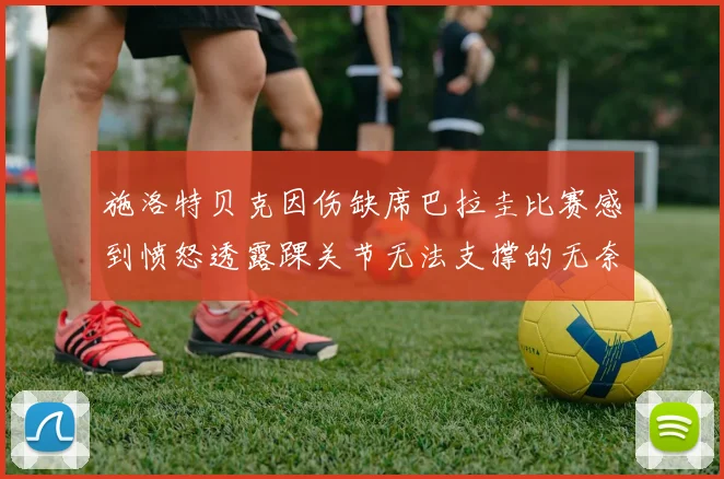 施洛特贝克因伤缺席巴拉圭比赛感到愤怒透露踝关节无法支撑的无奈