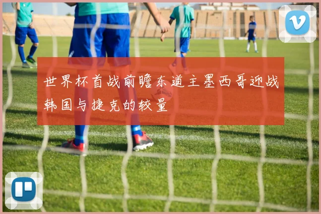 世界杯首战前瞻东道主墨西哥迎战韩国与捷克的较量