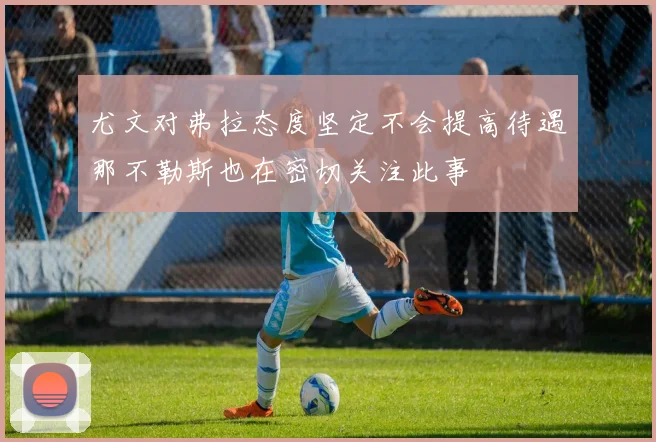 尤文对弗拉态度坚定不会提高待遇那不勒斯也在密切关注此事
