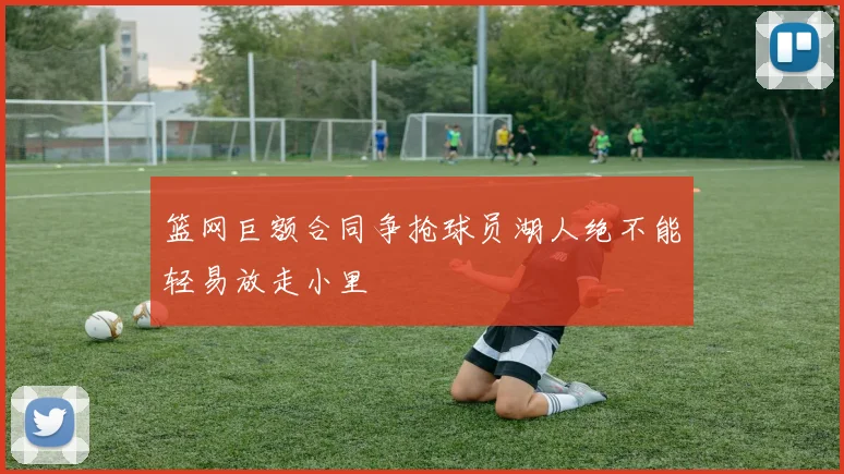 篮网巨额合同争抢球员湖人绝不能轻易放走小里