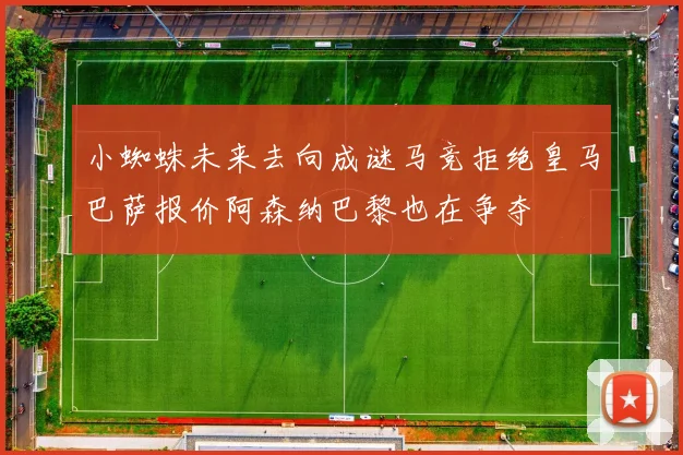 小蜘蛛未来去向成谜马竞拒绝皇马巴萨报价阿森纳巴黎也在争夺