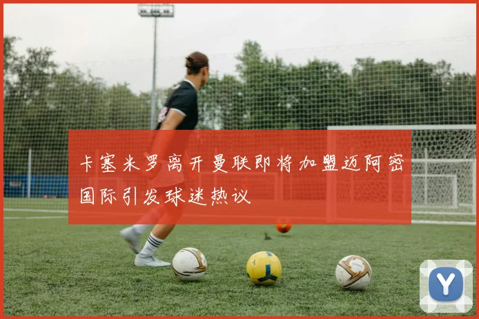 卡塞米罗离开曼联即将加盟迈阿密国际引发球迷热议