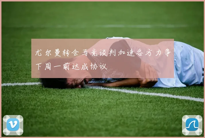 尤尔曼转会马竞谈判加速各方力争下周一前达成协议