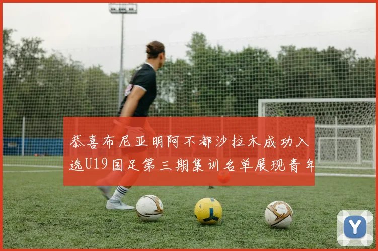 恭喜布尼亚明阿不都沙拉木成功入选U19国足第三期集训名单展现青年才俊风采