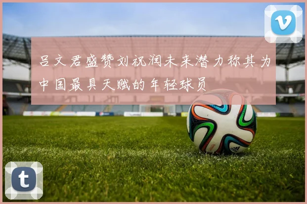 吕文君盛赞刘祝润未来潜力称其为中国最具天赋的年轻球员