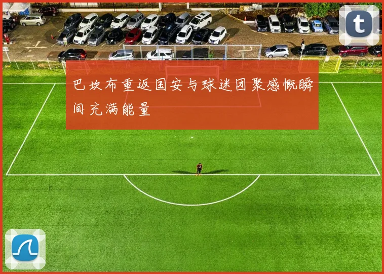 巴坎布重返国安与球迷团聚感慨瞬间充满能量