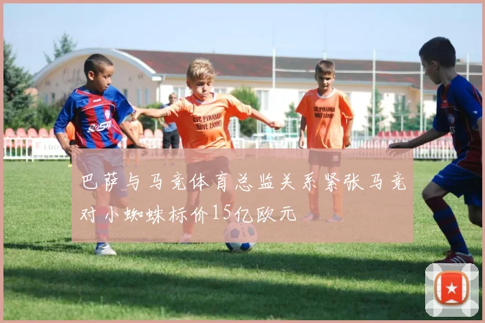 巴萨与马竞体育总监关系紧张马竞对小蜘蛛标价15亿欧元