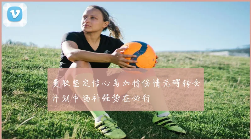 曼联坚定信心乌加特伤情无碍转会计划中场补强势在必行