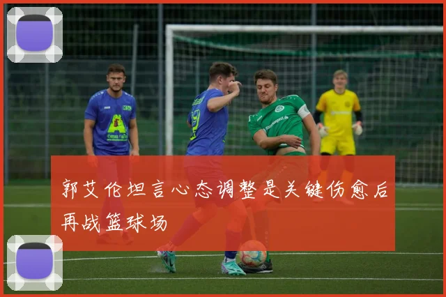 郭艾伦坦言心态调整是关键伤愈后再战篮球场